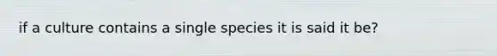 if a culture contains a single species it is said it be?