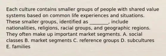 Each culture contains smaller groups of people with shared value systems based on common life experiences and situations. These smaller​ groups, identified as​ ________, include​ nationalities, religions, racial​ groups, and geographic regions. They often make up important market segments. A. social classes B. market segments C. reference groups D. subcultures E. families