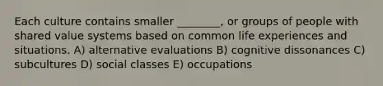 Each culture contains smaller ________, or groups of people with shared value systems based on common life experiences and situations. A) alternative evaluations B) cognitive dissonances C) subcultures D) social classes E) occupations