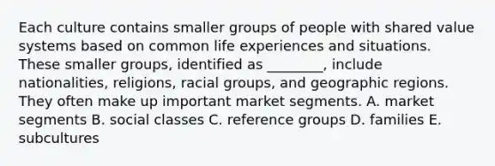 Each culture contains smaller groups of people with shared value systems based on common life experiences and situations. These smaller​ groups, identified as​ ________, include​ nationalities, religions, racial​ groups, and geographic regions. They often make up important market segments. A. market segments B. social classes C. reference groups D. families E. subcultures