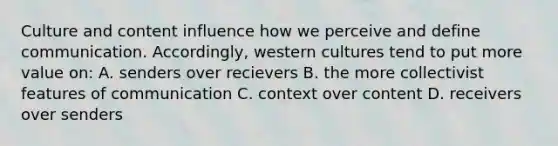 Culture and content influence how we perceive and define communication. Accordingly, western cultures tend to put more value on: A. senders over recievers B. the more collectivist features of communication C. context over content D. receivers over senders