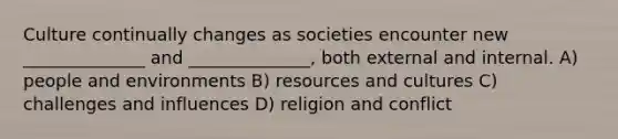 Culture continually changes as societies encounter new ______________ and ______________, both external and internal. A) people and environments B) resources and cultures C) challenges and influences D) religion and conflict