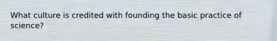 What culture is credited with founding the basic practice of science?