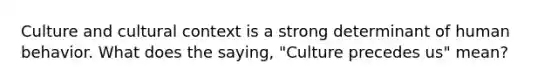 Culture and cultural context is a strong determinant of human behavior. What does the saying, "Culture precedes us" mean?