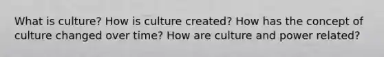 What is culture? How is culture created? How has the concept of culture changed over time? How are culture and power related?