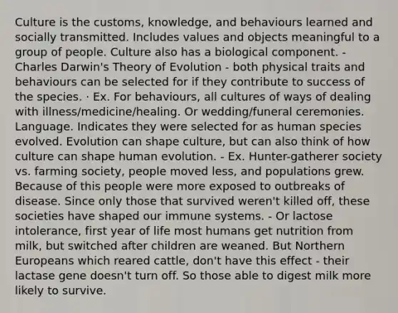 Culture is the customs, knowledge, and behaviours learned and socially transmitted. Includes values and objects meaningful to a group of people. Culture also has a biological component. - Charles Darwin's Theory of Evolution - both physical traits and behaviours can be selected for if they contribute to success of the species. · Ex. For behaviours, all cultures of ways of dealing with illness/medicine/healing. Or wedding/funeral ceremonies. Language. Indicates they were selected for as human species evolved. Evolution can shape culture, but can also think of how culture can shape human evolution. - Ex. Hunter-gatherer society vs. farming society, people moved less, and populations grew. Because of this people were more exposed to outbreaks of disease. Since only those that survived weren't killed off, these societies have shaped our immune systems. - Or lactose intolerance, first year of life most humans get nutrition from milk, but switched after children are weaned. But Northern Europeans which reared cattle, don't have this effect - their lactase gene doesn't turn off. So those able to digest milk more likely to survive.