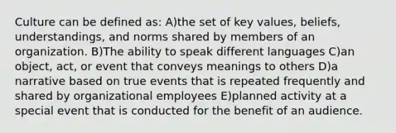 Culture can be defined as: A)the set of key values, beliefs, understandings, and norms shared by members of an organization. B)The ability to speak different languages C)an object, act, or event that conveys meanings to others D)a narrative based on true events that is repeated frequently and shared by organizational employees E)planned activity at a special event that is conducted for the benefit of an audience.