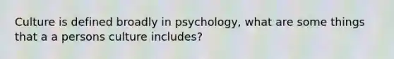 Culture is defined broadly in psychology, what are some things that a a persons culture includes?