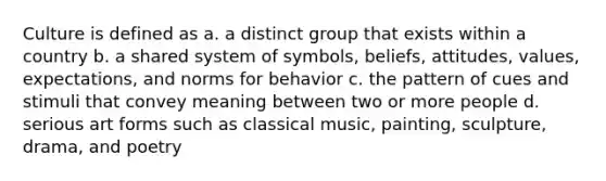 Culture is defined as a. a distinct group that exists within a country b. a shared system of symbols, beliefs, attitudes, values, expectations, and norms for behavior c. the pattern of cues and stimuli that convey meaning between two or more people d. serious art forms such as classical music, painting, sculpture, drama, and poetry