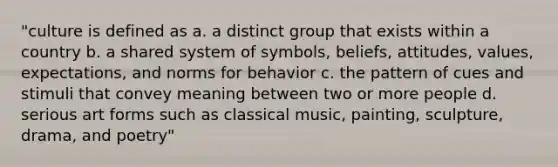 "culture is defined as a. a distinct group that exists within a country b. a shared system of symbols, beliefs, attitudes, values, expectations, and norms for behavior c. the pattern of cues and stimuli that convey meaning between two or more people d. serious art forms such as classical music, painting, sculpture, drama, and poetry"