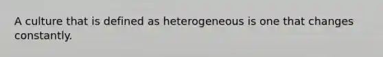 A culture that is defined as heterogeneous is one that changes constantly.