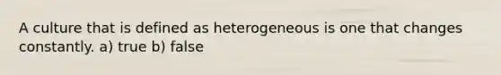 A culture that is defined as heterogeneous is one that changes constantly. a) true b) false