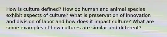 How is culture defined? How do human and animal species exhibit aspects of culture? What is preservation of innovation and division of labor and how does it impact culture? What are some examples of how cultures are similar and different?