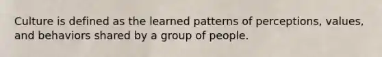 Culture is defined as the learned patterns of perceptions, values, and behaviors shared by a group of people.