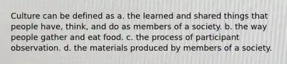 Culture can be defined as a. the learned and shared things that people have, think, and do as members of a society. b. the way people gather and eat food. c. the process of participant observation. d. the materials produced by members of a society.