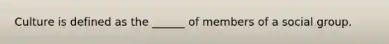 Culture is defined as the ______ of members of a social group.