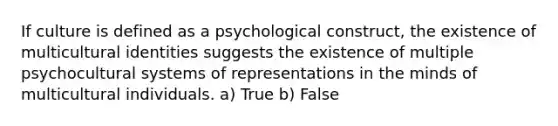 If culture is defined as a psychological construct, the existence of multicultural identities suggests the existence of multiple psychocultural systems of representations in the minds of multicultural individuals. a) True b) False