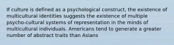 If culture is defined as a psychological construct, the existence of multicultural identities suggests the existence of multiple psycho-cultural systems of representation in the minds of multicultural individuals. Americans tend to generate a greater number of abstract traits than Asians