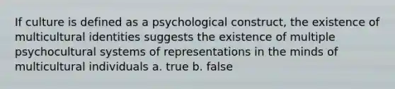 If culture is defined as a psychological construct, the existence of multicultural identities suggests the existence of multiple psychocultural systems of representations in the minds of multicultural individuals a. true b. false