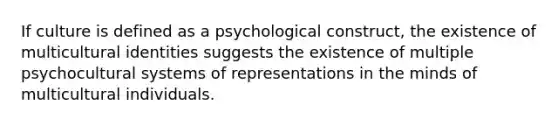 If culture is defined as a psychological construct, the existence of multicultural identities suggests the existence of multiple psychocultural systems of representations in the minds of multicultural individuals.