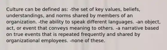 Culture can be defined as: -the set of key values, beliefs, understandings, and norms shared by members of an organization. -the ability to speak different languages. -an object, act, or event that conveys meaning to others. -a narrative based on true events that is repeated frequently and shared by organizational employees. -none of these.