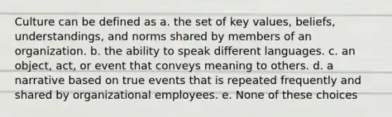 Culture can be defined as a. the set of key values, beliefs, understandings, and norms shared by members of an organization. b. the ability to speak different languages. c. an object, act, or event that conveys meaning to others. d. a narrative based on true events that is repeated frequently and shared by organizational employees. e. None of these choices