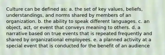 Culture can be defined as: a. the set of key values, beliefs, understandings, and norms shared by members of an organization. b. the ability to speak different languages. c. an object, act, or event that conveys meaning to others. d. a narrative based on true events that is repeated frequently and shared by organizational employees. e. a planned activity at a special event that is conducted for the benefit of an audience