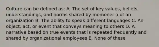 Culture can be defined as: A. The set of key values, beliefs, understandings, and norms shared by memener a of an organization B. The ability to speak different languages C. An object, act, or event that conveys meaning to others D. A narrative based on true events that is repeated frequently and shared by organizational employees E. None of these