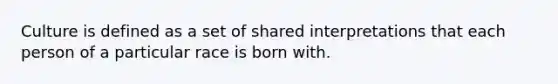 Culture is defined as a set of shared interpretations that each person of a particular race is born with.