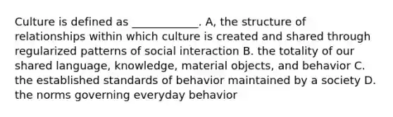 Culture is defined as ____________. A, the structure of relationships within which culture is created and shared through regularized patterns of social interaction B. the totality of our shared language, knowledge, material objects, and behavior C. the established standards of behavior maintained by a society D. the norms governing everyday behavior