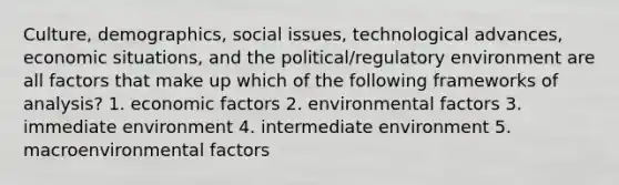 Culture, demographics, social issues, technological advances, economic situations, and the political/regulatory environment are all factors that make up which of the following frameworks of analysis? 1. economic factors 2. environmental factors 3. immediate environment 4. intermediate environment 5. macroenvironmental factors