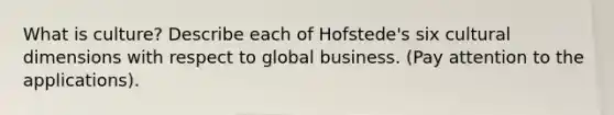 What is culture? Describe each of Hofstede's six cultural dimensions with respect to global business. (Pay attention to the applications).