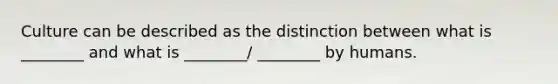 Culture can be described as the distinction between what is ________ and what is ________/ ________ by humans.