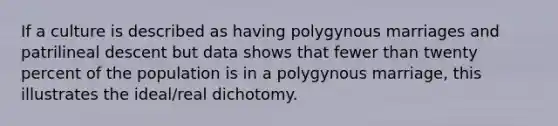 If a culture is described as having polygynous marriages and patrilineal descent but data shows that fewer than twenty percent of the population is in a polygynous marriage, this illustrates the ideal/real dichotomy.