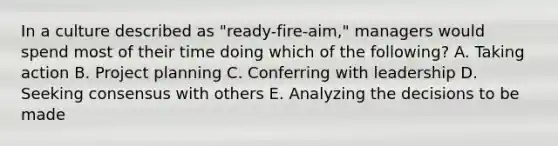 In a culture described as​ "ready-fire-aim," managers would spend most of their time doing which of the​ following? A. Taking action B. Project planning C. Conferring with leadership D. Seeking consensus with others E. Analyzing the decisions to be made