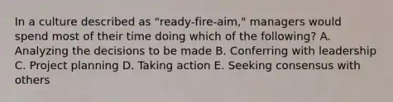 In a culture described as​ "ready-fire-aim," managers would spend most of their time doing which of the​ following? A. Analyzing the decisions to be made B. Conferring with leadership C. Project planning D. Taking action E. Seeking consensus with others