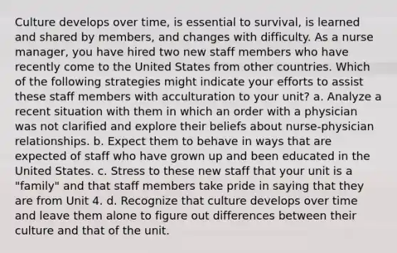 Culture develops over time, is essential to survival, is learned and shared by members, and changes with difficulty. As a nurse manager, you have hired two new staff members who have recently come to the United States from other countries. Which of the following strategies might indicate your efforts to assist these staff members with acculturation to your unit? a. Analyze a recent situation with them in which an order with a physician was not clarified and explore their beliefs about nurse-physician relationships. b. Expect them to behave in ways that are expected of staff who have grown up and been educated in the United States. c. Stress to these new staff that your unit is a "family" and that staff members take pride in saying that they are from Unit 4. d. Recognize that culture develops over time and leave them alone to figure out differences between their culture and that of the unit.