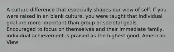 A culture difference that especially shapes our view of self. If you were raised in an blank culture, you were taught that individual goal are more important than group or societal goals. Encouraged to focus on themselves and their immediate family, individual achievement is praised as the highest good. American View