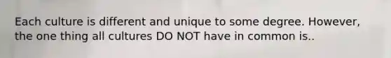 Each culture is different and unique to some degree. However, the one thing all cultures DO NOT have in common is..