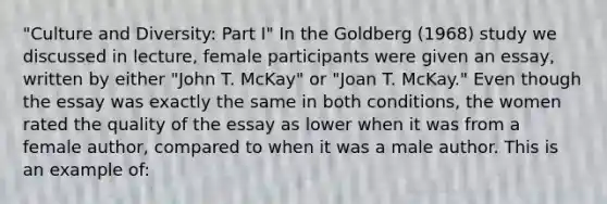 "Culture and Diversity: Part I" In the Goldberg (1968) study we discussed in lecture, female participants were given an essay, written by either "John T. McKay" or "Joan T. McKay." Even though the essay was exactly the same in both conditions, the women rated the quality of the essay as lower when it was from a female author, compared to when it was a male author. This is an example of: