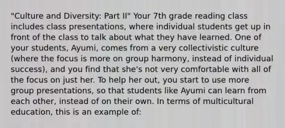 "Culture and Diversity: Part II" Your 7th grade reading class includes class presentations, where individual students get up in front of the class to talk about what they have learned. One of your students, Ayumi, comes from a very collectivistic culture (where the focus is more on group harmony, instead of individual success), and you find that she's not very comfortable with all of the focus on just her. To help her out, you start to use more group presentations, so that students like Ayumi can learn from each other, instead of on their own. In terms of multicultural education, this is an example of: