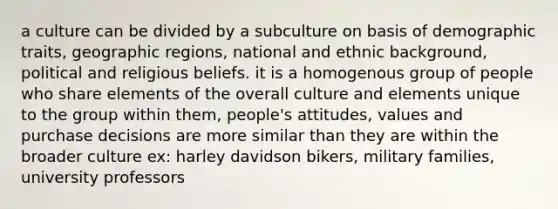 a culture can be divided by a subculture on basis of demographic traits, geographic regions, national and ethnic background, political and religious beliefs. it is a homogenous group of people who share elements of the overall culture and elements unique to the group within them, people's attitudes, values and purchase decisions are more similar than they are within the broader culture ex: harley davidson bikers, military families, university professors