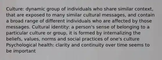 Culture: dynamic group of individuals who share similar context, that are exposed to many similar cultural messages, and contain a broad range of different individuals who are affected by those messages. Cultural identity: a person's sense of belonging to a particular culture or group, it is formed by internalizing the beliefs, values, norms and social practices of one's culture Psychological health: clarity and continuity over time seems to be important