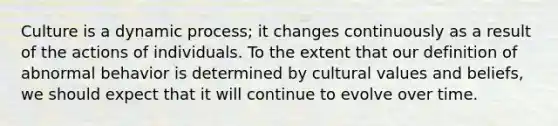 Culture is a dynamic process; it changes continuously as a result of the actions of individuals. To the extent that our definition of abnormal behavior is determined by cultural values and beliefs, we should expect that it will continue to evolve over time.