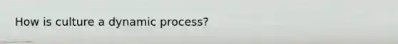 How is culture a dynamic process?