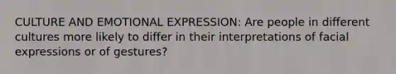 CULTURE AND EMOTIONAL EXPRESSION: Are people in different cultures more likely to differ in their interpretations of facial expressions or of gestures?