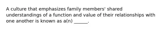 A culture that emphasizes family members' shared understandings of a function and value of their relationships with one another is known as a(n) ______.