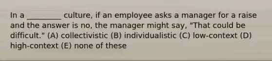 In a _________ culture, if an employee asks a manager for a raise and the answer is no, the manager might say, "That could be difficult." (A) collectivistic (B) individualistic (C) low-context (D) high-context (E) none of these