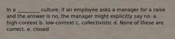 In a _________ culture, if an employee asks a manager for a raise and the answer is no, the manager might explicitly say no. a. high-context b. low-context c. collectivistic d. None of these are correct. e. closed