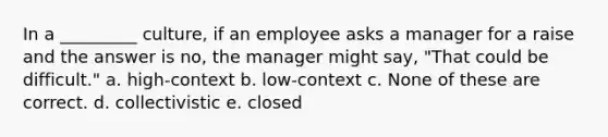 In a _________ culture, if an employee asks a manager for a raise and the answer is no, the manager might say, "That could be difficult." a. high-context b. low-context c. None of these are correct. d. collectivistic e. closed